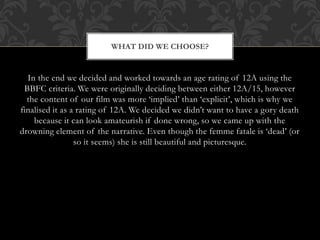 In the end we decided and worked towards an age rating of 12A using the
BBFC criteria. We were originally deciding between either 12A/15, however
the content of our film was more ‘implied’ than ‘explicit’, which is why we
finalised it as a rating of 12A. We decided we didn’t want to have a gory death
because it can look amateurish if done wrong, so we came up with the
drowning element of the narrative. Even though the femme fatale is ‘dead’ (or
so it seems) she is still beautiful and picturesque.
WHAT DID WE CHOOSE?
 