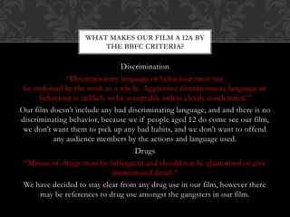 Discrimination
“Discriminatory language or behaviour must not
be endorsed by the work as a whole. Aggressive discriminatory language or
behaviour is unlikely to be acceptable unless clearly condemned.”
Our film doesn’t include any bad discriminating language, and and there is no
discriminating behavior, because we if people aged 12 do come see our film,
we don’t want them to pick up any bad habits, and we don’t want to offend
any audience members by the actions and language used.
Drugs
“Misuse of drugs must be infrequent and should not be glamorised or give
instructional detail “
We have decided to stay clear from any drug use in our film, however there
may be references to drug use amongst the gangsters in our film.
WHAT MAKES OUR FILM A 12A BY
THE BBFC CRITERIA?
 
