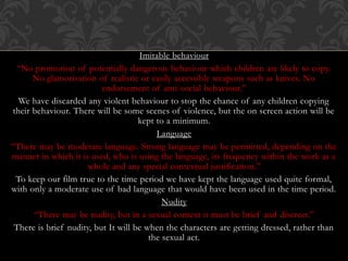 Imitable behaviour
“No promotion of potentially dangerous behaviour which children are likely to copy.
No glamorisation of realistic or easily accessible weapons such as knives. No
endorsement of anti-social behaviour.”
We have discarded any violent behaviour to stop the chance of any children copying
their behaviour. There will be some scenes of violence, but the on screen action will be
kept to a minimum.
Language
“There may be moderate language. Strong language may be permitted, depending on the
manner in which it is used, who is using the language, its frequency within the work as a
whole and any special contextual justification.”
To keep our film true to the time period we have kept the language used quite formal,
with only a moderate use of bad language that would have been used in the time period.
Nudity
“There may be nudity, but in a sexual context it must be brief and discreet.”
There is brief nudity, but It will be when the characters are getting dressed, rather than
the sexual act.
 