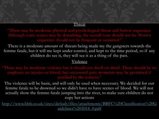 Threat
“There may be moderate physical and psychological threat and horror sequences.
Although some scenes may be disturbing, the overall tone should not be. Horror
sequences should not be frequent or sustained.”
There is a moderate amount of threats being made my the gangsters towards the
femme fatale, but it will me kept under control, and kept to the time period, so if any
children do see it, they will see it as a thing of the past.
Violence
“There may be moderate violence but it should not dwell on detail. There should be no
emphasis on injuries or blood, but occasional gory moments may be permitted if
justified by the context.”
The violence will be basic, and will only be used when necessary. We decided for our
femme fatale to be drowned so we didn’t have to have scenes of blood. We will not
actually show the femme fatale jumping into the river, to make sure children do not
copy her actions
http://www.bbfc.co.uk/sites/default/files/attachments/BBFC%20Classification%20G
uidelines%202014_0.pdf
 