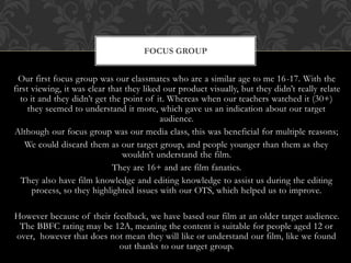 Our first focus group was our classmates who are a similar age to me 16-17. With the
first viewing, it was clear that they liked our product visually, but they didn’t really relate
to it and they didn’t get the point of it. Whereas when our teachers watched it (30+)
they seemed to understand it more, which gave us an indication about our target
audience.
Although our focus group was our media class, this was beneficial for multiple reasons;
We could discard them as our target group, and people younger than them as they
wouldn’t understand the film.
They are 16+ and are film fanatics.
They also have film knowledge and editing knowledge to assist us during the editing
process, so they highlighted issues with our OTS, which helped us to improve.
However because of their feedback, we have based our film at an older target audience.
The BBFC rating may be 12A, meaning the content is suitable for people aged 12 or
over, however that does not mean they will like or understand our film, like we found
out thanks to our target group.
FOCUS GROUP
 