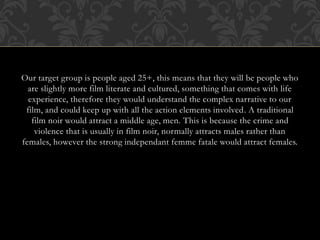 Our target group is people aged 25+, this means that they will be people who
are slightly more film literate and cultured, something that comes with life
experience, therefore they would understand the complex narrative to our
film, and could keep up with all the action elements involved. A traditional
film noir would attract a middle age, men. This is because the crime and
violence that is usually in film noir, normally attracts males rather than
females, however the strong independant femme fatale would attract females.
 