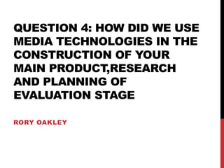 QUESTION 4: HOW DID WE USE
MEDIA TECHNOLOGIES IN THE
CONSTRUCTION OF YOUR
MAIN PRODUCT,RESEARCH
AND PLANNING OF
EVALUATION STAGE
RORY OAKLEY
 
