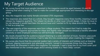 My Target Audience
 My survey found that most people interested in the magazine would be aged between 16 and 19,
meaning that when creating it, I had to make the content age appropriate and interesting to this age
group.
 Also, the magazine was mainly female orientated (75% responses).
 The responses also stated that on a whole, they bought magazines every three months, meaning I would
release my magazine quarterly. This helped me decide on what issue I should design. I chose my issue to
be July because it would have been the second issue and I wanted to fit my ideas around this. E.g. using
V-Fest as a strap line.
 The vast majority of the responses were from college students. This meant that I had to make the
content of the magazine appropriate for these and slightly older people too because a handful attended
university or were employed workers but still technically teenagers.
 My results showed that the audience enjoyed listening to a wide selection of music, however, pop punk
and indie/rock were most common. I had to take this into consideration when creating the magazine.
 My survey also found that the potential readers had a variety of interests and hobbies such as listening
to music, playing instruments and attending concerts. I aimed to incorporate things that they would
particularly be interested in within the magazine. For example, I used a strap line on my front cover (and
also mentioned on the contents page) about winning tickets to a ‘Neck Deep’ concert.
 