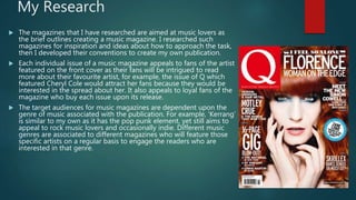My Research
 The magazines that I have researched are aimed at music lovers as
the brief outlines creating a music magazine. I researched such
magazines for inspiration and ideas about how to approach the task,
then I developed their conventions to create my own publication.
 Each individual issue of a music magazine appeals to fans of the artist
featured on the front cover as their fans will be intrigued to read
more about their favourite artist, for example, the issue of Q which
featured Cheryl Cole would attract her fans because they would be
interested in the spread about her. It also appeals to loyal fans of the
magazine who buy each issue upon its release.
 The target audiences for music magazines are dependent upon the
genre of music associated with the publication. For example, ‘Kerrang’
is similar to my own as it has the pop punk element, yet still aims to
appeal to rock music lovers and occasionally indie. Different music
genres are associated to different magazines who will feature those
specific artists on a regular basis to engage the readers who are
interested in that genre.
 