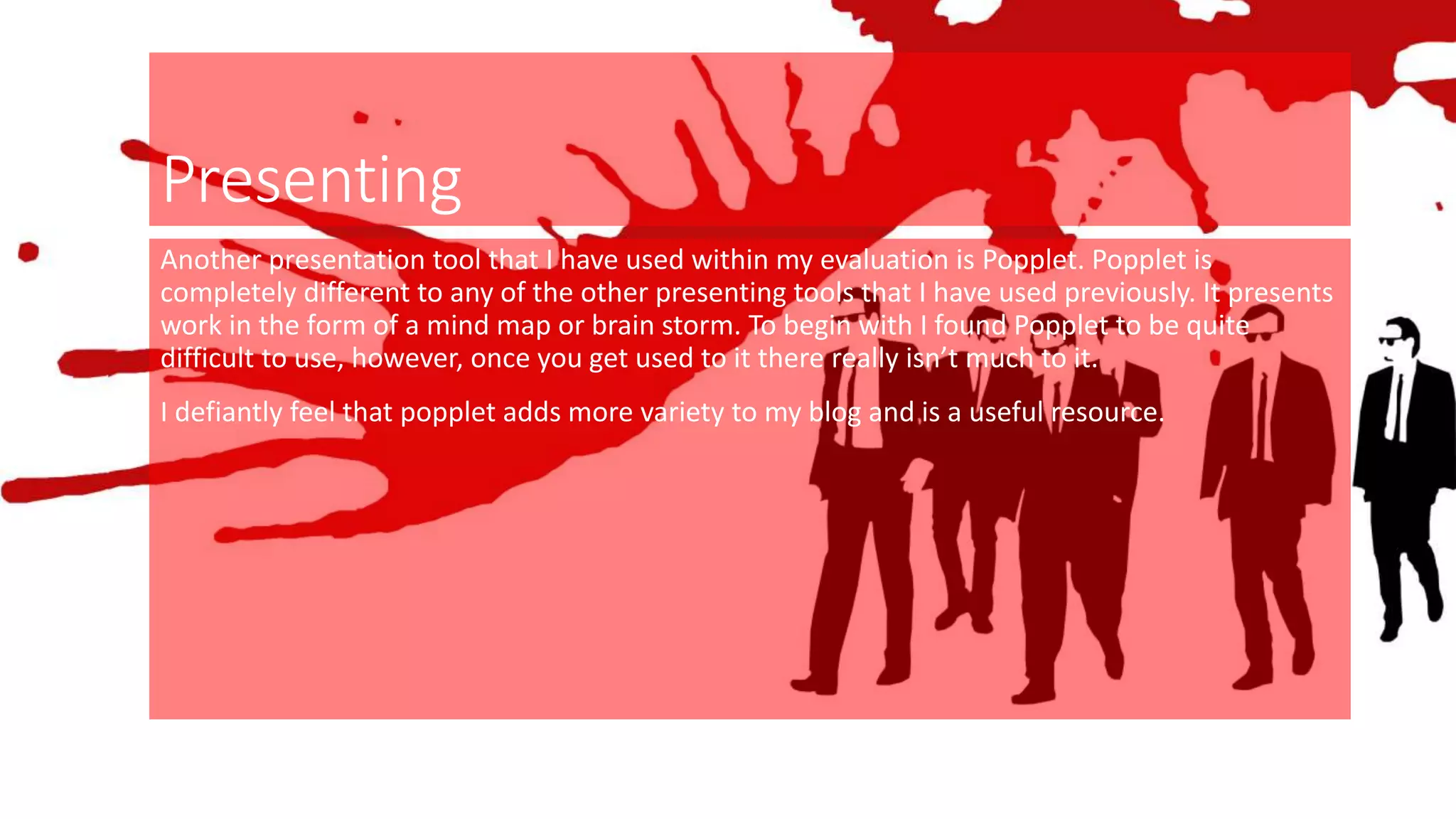 Presenting
Another presentation tool that I have used within my evaluation is Popplet. Popplet is
completely different to any of the other presenting tools that I have used previously. It presents
work in the form of a mind map or brain storm. To begin with I found Popplet to be quite
difficult to use, however, once you get used to it there really isn’t much to it.
I defiantly feel that popplet adds more variety to my blog and is a useful resource.
 