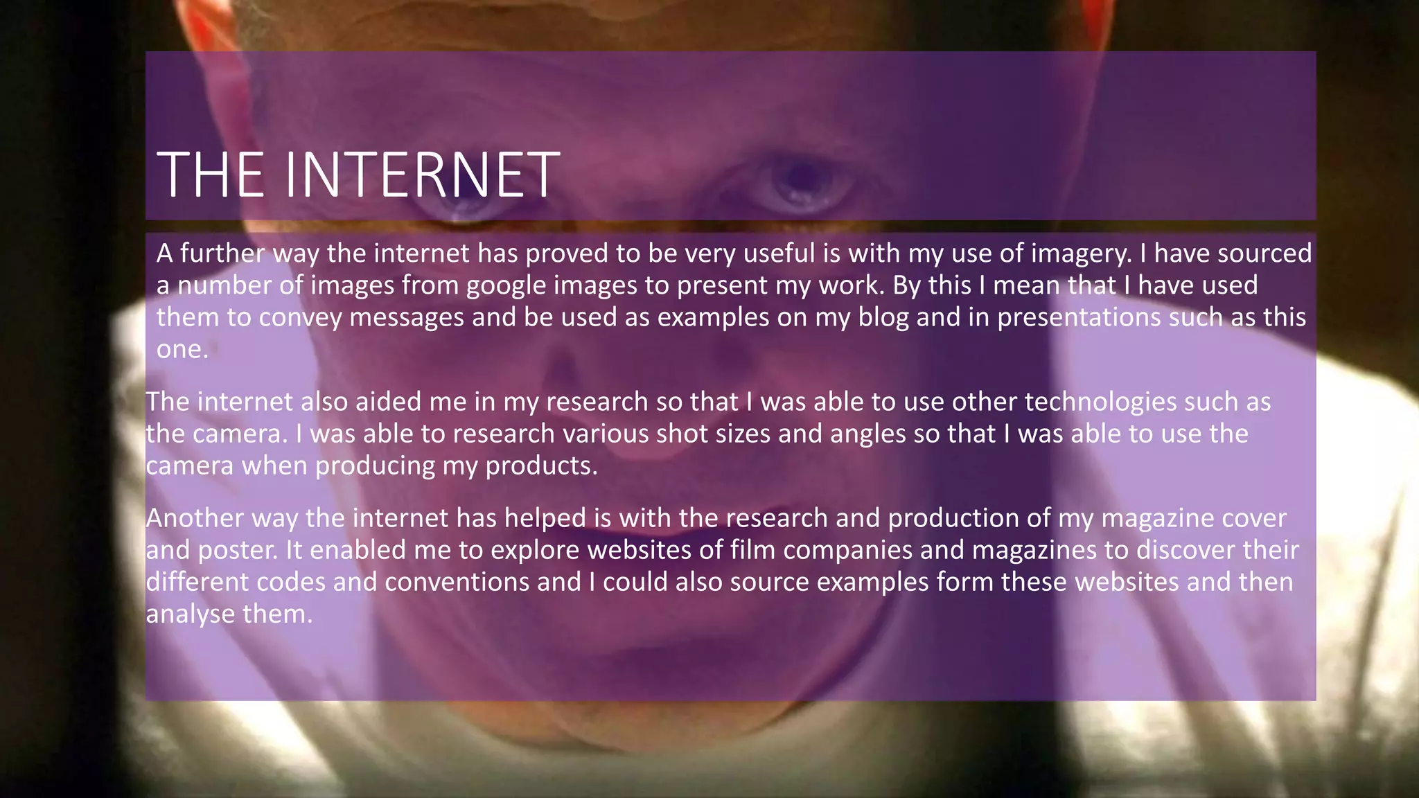 THE INTERNET
A further way the internet has proved to be very useful is with my use of imagery. I have sourced
a number of images from google images to present my work. By this I mean that I have used
them to convey messages and be used as examples on my blog and in presentations such as this
one.
The internet also aided me in my research so that I was able to use other technologies such as
the camera. I was able to research various shot sizes and angles so that I was able to use the
camera when producing my products.
Another way the internet has helped is with the research and production of my magazine cover
and poster. It enabled me to explore websites of film companies and magazines to discover their
different codes and conventions and I could also source examples form these websites and then
analyse them.
 