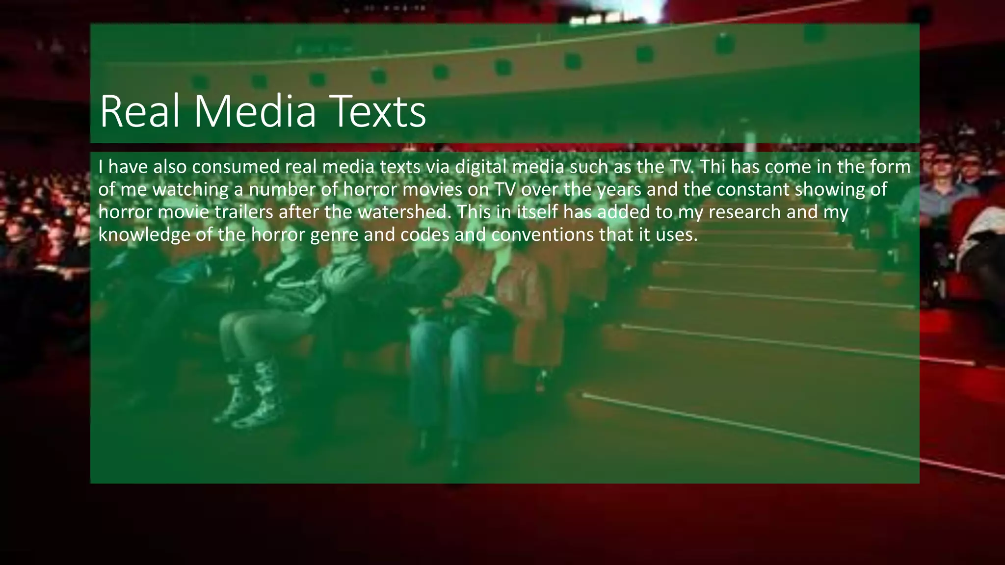 Real Media Texts
I have also consumed real media texts via digital media such as the TV. Thi has come in the form
of me watching a number of horror movies on TV over the years and the constant showing of
horror movie trailers after the watershed. This in itself has added to my research and my
knowledge of the horror genre and codes and conventions that it uses.
 