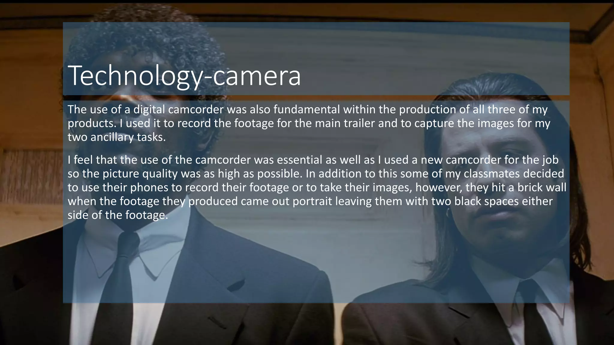 Technology-camera
The use of a digital camcorder was also fundamental within the production of all three of my
products. I used it to record the footage for the main trailer and to capture the images for my
two ancillary tasks.
I feel that the use of the camcorder was essential as well as I used a new camcorder for the job
so the picture quality was as high as possible. In addition to this some of my classmates decided
to use their phones to record their footage or to take their images, however, they hit a brick wall
when the footage they produced came out portrait leaving them with two black spaces either
side of the footage.
 
