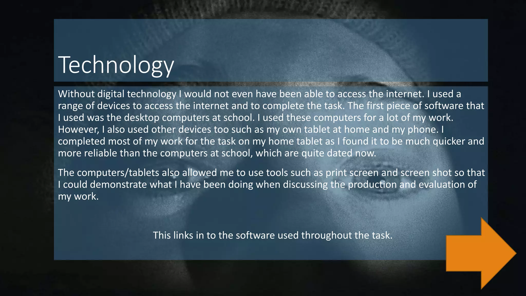 Technology
Without digital technology I would not even have been able to access the internet. I used a
range of devices to access the internet and to complete the task. The first piece of software that
I used was the desktop computers at school. I used these computers for a lot of my work.
However, I also used other devices too such as my own tablet at home and my phone. I
completed most of my work for the task on my home tablet as I found it to be much quicker and
more reliable than the computers at school, which are quite dated now.
The computers/tablets also allowed me to use tools such as print screen and screen shot so that
I could demonstrate what I have been doing when discussing the production and evaluation of
my work.
This links in to the software used throughout the task.
 