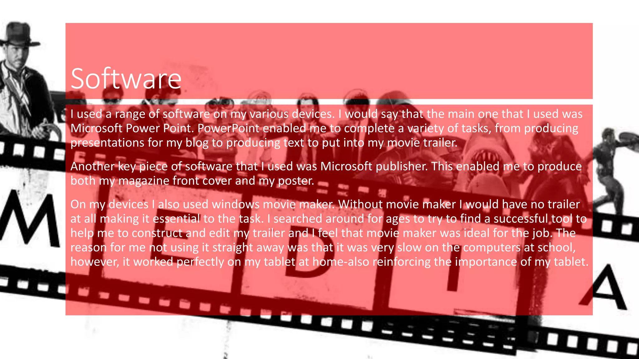 Software
I used a range of software on my various devices. I would say that the main one that I used was
Microsoft Power Point. PowerPoint enabled me to complete a variety of tasks, from producing
presentations for my blog to producing text to put into my movie trailer.
Another key piece of software that I used was Microsoft publisher. This enabled me to produce
both my magazine front cover and my poster.
On my devices I also used windows movie maker. Without movie maker I would have no trailer
at all making it essential to the task. I searched around for ages to try to find a successful tool to
help me to construct and edit my trailer and I feel that movie maker was ideal for the job. The
reason for me not using it straight away was that it was very slow on the computers at school,
however, it worked perfectly on my tablet at home-also reinforcing the importance of my tablet.
 