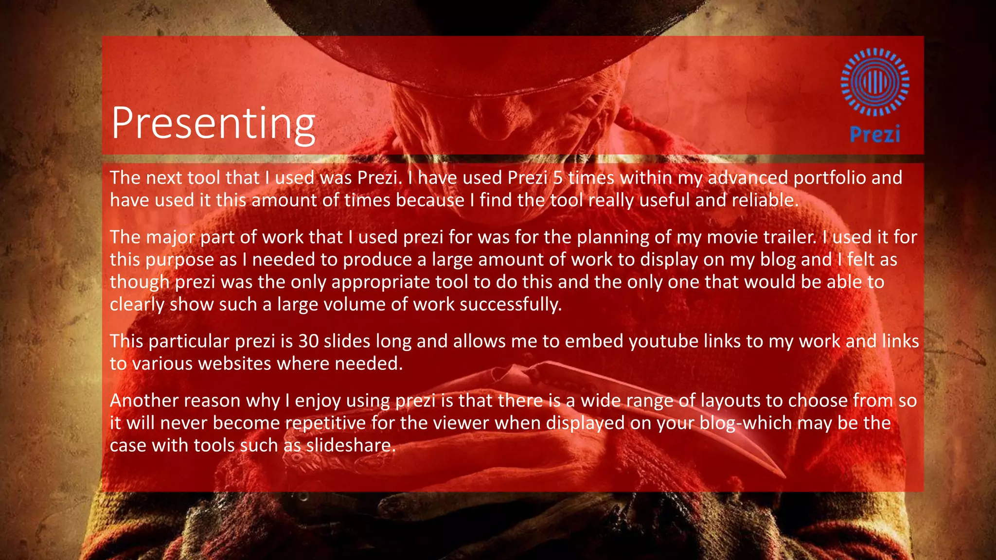 Presenting
The next tool that I used was Prezi. I have used Prezi 5 times within my advanced portfolio and
have used it this amount of times because I find the tool really useful and reliable.
The major part of work that I used prezi for was for the planning of my movie trailer. I used it for
this purpose as I needed to produce a large amount of work to display on my blog and I felt as
though prezi was the only appropriate tool to do this and the only one that would be able to
clearly show such a large volume of work successfully.
This particular prezi is 30 slides long and allows me to embed youtube links to my work and links
to various websites where needed.
Another reason why I enjoy using prezi is that there is a wide range of layouts to choose from so
it will never become repetitive for the viewer when displayed on your blog-which may be the
case with tools such as slideshare.
 