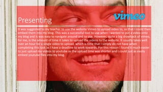 Presenting
It was suggested to my teacher to use the website Vimeo to upload video to, so that I could then
embed them into my blog. This was a successful tool to use when I wanted to put a video onto
my blog and is was easy to navigate around and to use. However, quite a big drawback of vimeo,
for me, is the amount of time it takes to upload the videos to the website. It usually takes well
over an hour for a single video to upload, which is time that I simply do not have when
completing this task as I have a deadline to work towards. For this reason I found it much easier
to just upload my videos to youtube as the upload time was shorter and I could just as easily
embed youtube files into my blog.
 