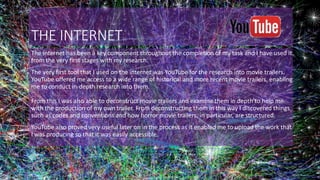 THE INTERNET
The internet has been a key component throughout the completion of my task and I have used it
from the very first stages with my research.
The very first tool that I used on the internet was YouTube for the research into movie trailers.
YouTube offered me access to a wide range of historical and more recent movie trailers, enabling
me to conduct in-depth research into them.
From this I was also able to deconstruct movie trailers and examine them in depth to help me
with the production of my own trailer. From deconstructing them in this way I discovered things
such as codes and conventions and how horror movie trailers, in particular, are structured.
YouTube also proved very useful later on in the process as it enabled me to upload the work that
I was producing so that it was easily accessible.
 