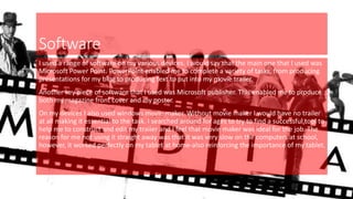Software
I used a range of software on my various devices. I would say that the main one that I used was
Microsoft Power Point. PowerPoint enabled me to complete a variety of tasks, from producing
presentations for my blog to producing text to put into my movie trailer.
Another key piece of software that I used was Microsoft publisher. This enabled me to produce
both my magazine front cover and my poster.
On my devices I also used windows movie maker. Without movie maker I would have no trailer
at all making it essential to the task. I searched around for ages to try to find a successful tool to
help me to construct and edit my trailer and I feel that movie maker was ideal for the job. The
reason for me not using it straight away was that it was very slow on the computers at school,
however, it worked perfectly on my tablet at home-also reinforcing the importance of my tablet.
 