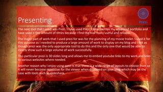 Presenting
The next tool that I used was Prezi. I have used Prezi 5 times within my advanced portfolio and
have used it this amount of times because I find the tool really useful and reliable.
The major part of work that I used prezi for was for the planning of my movie trailer. I used it for
this purpose as I needed to produce a large amount of work to display on my blog and I felt as
though prezi was the only appropriate tool to do this and the only one that would be able to
clearly show such a large volume of work successfully.
This particular prezi is 30 slides long and allows me to embed youtube links to my work and links
to various websites where needed.
Another reason why I enjoy using prezi is that there is a wide range of layouts to choose from so
it will never become repetitive for the viewer when displayed on your blog-which may be the
case with tools such as slideshare.
 
