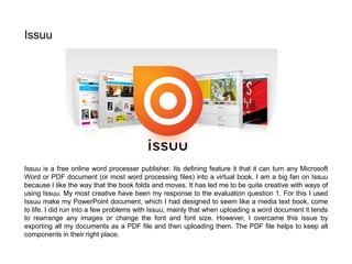 Issuu is a free online word processer publisher. Its defining feature it that it can turn any Microsoft
Word or PDF document (or most word processing files) into a virtual book. I am a big fan on Issuu
because I like the way that the book folds and moves. It has led me to be quite creative with ways of
using Issuu. My most creative have been my response to the evaluation question 1. For this I used
Issuu make my PowerPoint document, which I had designed to seem like a media text book, come
to life. I did run into a few problems with Issuu, mainly that when uploading a word document it tends
to rearrange any images or change the font and font size. However, I overcame this issue by
exporting all my documents as a PDF file and then uploading them. The PDF file helps to keep all
components in their right place.
Issuu
 