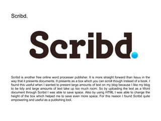 Scribd is another free online word processer publisher. It is more straight forward than Issuu in the
way that it presents documents. It presents as a box which you can scroll though instead of a book. I
found this useful when I wanted to present large amounts of text on my blog because I like my blog
to be tidy and large amounts of text take up too much room. So by uploading the text as a Word
document through Scribd I was able to save space. Also by using HTML I was able to change the
height of the box which helped me to save even more space. For this reason I found Scribd quite
empowering and useful as a publishing tool.
Scribd.
 