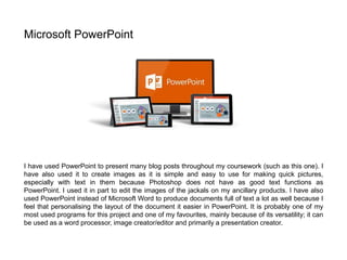 I have used PowerPoint to present many blog posts throughout my coursework (such as this one). I
have also used it to create images as it is simple and easy to use for making quick pictures,
especially with text in them because Photoshop does not have as good text functions as
PowerPoint. I used it in part to edit the images of the jackals on my ancillary products. I have also
used PowerPoint instead of Microsoft Word to produce documents full of text a lot as well because I
feel that personalising the layout of the document it easier in PowerPoint. It is probably one of my
most used programs for this project and one of my favourites, mainly because of its versatility; it can
be used as a word processor, image creator/editor and primarily a presentation creator.
Microsoft PowerPoint
 