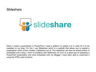 When I create a presentation in PowerPoint I need a platform to upload it to in order for it to be
readable on my blog. For this I use Slideshare which is a website that allows you to upload a
presentation which it then creates a slideshow out of. This slideshow can then be shared online or
embedded onto a blog. I have no problems with Slideshare, for me it is a great way of uploading a
PowerPoint presentation and once embedded onto my Blogger I have been able to customise it
using the HTML code functions.
Slideshare
 
