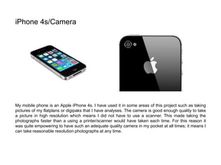 My mobile phone is an Apple iPhone 4s. I have used it in some areas of this project such as taking
pictures of my flatplans or digipaks that I have analyses. The camera is good enough quality to take
a picture in high resolution which means I did not have to use a scanner. This made taking the
photographs faster than a using a printer/scanner would have taken each time. For this reason it
was quite empowering to have such an adequate quality camera in my pocket at all times; it means I
can take reasonable resolution photographs at any time.
iPhone 4s/Camera
 