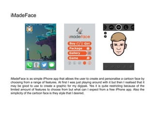 iMadeFace is as simple iPhone app that allows the user to create and personalise a cartoon face by
choosing from a range of features. At first I was just playing around with it but then I realised that it
may be good to use to create a graphic for my digipak. Yes it is qutie restricting because of the
limited amount of features to choose from but what can I expect from a free iPhone app. Also the
simplicity of the cartoon face is they style that I desired.
iMadeFace
 