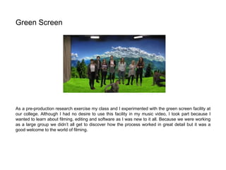 As a pre-production research exercise my class and I experimented with the green screen facility at
our college. Although I had no desire to use this facility in my music video, I took part because I
wanted to learn about filming, editing and software as I was new to it all. Because we were working
as a large group we didn’t all get to discover how the process worked in great detail but it was a
good welcome to the world of filming.
Green Screen
 