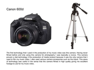 Canon 600d
The first technology that I used in the production of my music video was this camera. Having never
filmed before and only using this camera for photography I was basically a novice. This camera
proved a vital technology it the production of media product because it was the only camera that I
used to film my music video. I also used various camera accessories such as the tripod. This piece
of technology was useful in the sense that the camera filmed in high quality giving me excellent
footage to use for my music video.
 