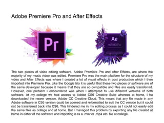 The two pieces of video editing software, Adobe Premiere Pro and After Effects, are where the
majority of my music video was edited. Premiere Pro was the main platform for the structure of my
video and After Effects was where I created a lot of visual effects in post production which I then
imported into Premiere Pro. Like the Google trio it is useful that these two pieces of software are of
the same developer because it means that they are so compatible and files are easily transferred.
However, one problem I encountered was when I attempted to use different versions of both
software. At my college we had access to Adobe CS6 Creative Suite whereas at home, I ha
downloaded the newer version, Adobe CC Creative Cloud. This meant that any file made in any
Adobe software in CS6 version could be opened and reformatted to suit the CC version but it could
not be transferred back into CS6. This hindered me in my editing process as I could not easily edit
the same files as collage and at home. But I managed this problem by exporting any file created at
home in either of the software and importing it as a .mov or .mp4 etc. file at college.
Adobe Premiere Pro and After Effects
 
