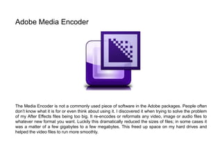 The Media Encoder is not a commonly used piece of software in the Adobe packages. People often
don’t know what it is for or even think about using it. I discovered it when trying to solve the problem
of my After Effects files being too big. It re-encodes or reformats any video, image or audio files to
whatever new format you want. Luckily this dramatically reduced the sizes of files; in some cases it
was a matter of a few gigabytes to a few megabytes. This freed up space on my hard drives and
helped the video files to run more smoothly.
Adobe Media Encoder
 