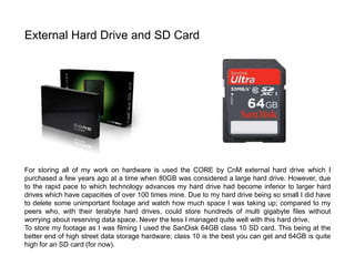 For storing all of my work on hardware is used the CORE by CnM external hard drive which I
purchased a few years ago at a time when 80GB was considered a large hard drive. However, due
to the rapid pace to which technology advances my hard drive had become inferior to larger hard
drives which have capacities of over 100 times mine. Due to my hard drive being so small I did have
to delete some unimportant footage and watch how much space I was taking up; compared to my
peers who, with their terabyte hard drives, could store hundreds of multi gigabyte files without
worrying about reserving data space. Never the less I managed quite well with this hard drive.
To store my footage as I was filming I used the SanDisk 64GB class 10 SD card. This being at the
better end of high street data storage hardware; class 10 is the best you can get and 64GB is quite
high for an SD card (for now).
External Hard Drive and SD Card
 