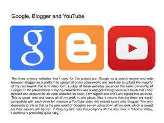 The three primary websites that I used for this project are; Google as a search engine and web
browser; Blogger as a platform to upload all of my coursework; and YouTube to upload the majority
of my coursework that is in video form. Luckily all these websites are under the same ownership of
Google. In the presentation of my coursework this was a very good thing because it mean that I only
needed one account for all three websites so once, I am signed into one I am signed into all three.
This is saves time and keeps all of my work in one place. Also it means that the three are easily
compatible with each other for instance a YouTube video will embed easily onto Blogger. The only
downside to this is that in the rare event of Google’s server going down all my work which is saved
on their servers will be lost. Putting my faith into this company all the way over in Silicone Valley,
California is potentially quite risky.
Google, Blogger and YouTube
 