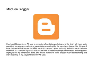 I had used Blogger in my AS year to present my foundation portfolio and at the time I felt it was quite
restricting because your options of presentation are set out by the layout you choose. But this year I
have discovered how to use the HTML terminal. I wouldn’t go as far to say as I am a expert website
developer but I can use figure out how to use code to tweak my blog’s overall layout and blog posts
slightly to suit my preferences more. This means that I have found Blogger much less restricting and
more liberating in my A2 year than in my AS year.
More on Blogger
 