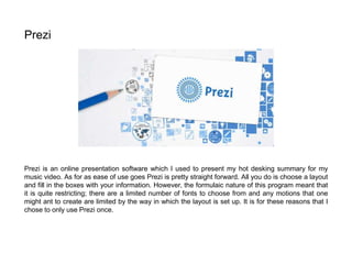 Prezi is an online presentation software which I used to present my hot desking summary for my
music video. As for as ease of use goes Prezi is pretty straight forward. All you do is choose a layout
and fill in the boxes with your information. However, the formulaic nature of this program meant that
it is quite restricting; there are a limited number of fonts to choose from and any motions that one
might ant to create are limited by the way in which the layout is set up. It is for these reasons that I
chose to only use Prezi once.
Prezi
 