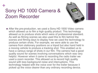 +
Sony HD 1000 Camera &
Zoom Recorder
 After the pre-production, we used a Sony HD 1000 Video camera
which allowed us to ...