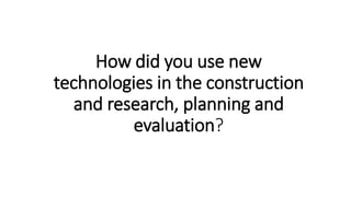 How did you use new
technologies in the construction
and research, planning and
evaluation?
 