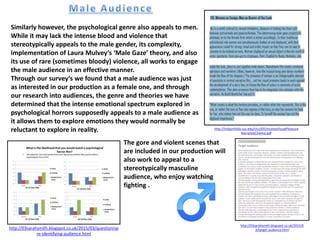 Similarly however, the psychological genre also appeals to men.
While it may lack the intense blood and violence that
stereotypically appeals to the male gender, its complexity,
implementation of Laura Mulvey’s ‘Male Gaze’ theory, and also
its use of rare (sometimes bloody) violence, all works to engage
the male audience in an effective manner.
Through our survey’s we found that a male audience was just
as interested in our production as a female one, and through
our research into audiences, the genre and theories we have
determined that the intense emotional spectrum explored in
psychological horrors supposedly appeals to a male audience as
it allows them to explore emotions they would normally be
reluctant to explore in reality. http://imlportfolio.usc.edu/ctcs505/mulveyVisualPleasure
NarrativeCinema.pdf
http://03sarahsmith.blogspot.co.uk/2015/03/questionnai
re-identifying-audience.html
The gore and violent scenes that
are included in our production will
also work to appeal to a
stereotypically masculine
audience, who enjoy watching
fighting .
http://03sarahsmith.blogspot.co.uk/2015/0
3/target-audience.html
 