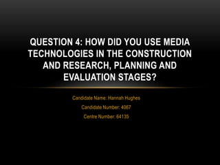 Candidate Name: Hannah Hughes
Candidate Number: 4067
Centre Number: 64135
QUESTION 4: HOW DID YOU USE MEDIA
TECHNOLOGIES IN THE CONSTRUCTION
AND RESEARCH, PLANNING AND
EVALUATION STAGES?
 