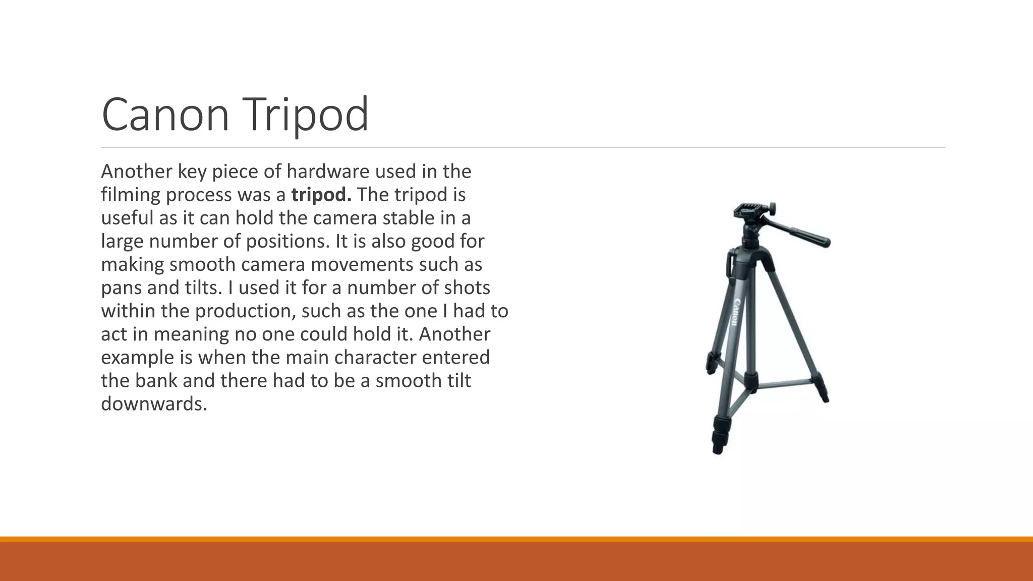 Canon Tripod
Another key piece of hardware used in the
filming process was a tripod. The tripod is
useful as it can hold the camera stable in a
large number of positions. It is also good for
making smooth camera movements such as
pans and tilts. I used it for a number of shots
within the production, such as the one I had to
act in meaning no one could hold it. Another
example is when the main character entered
the bank and there had to be a smooth tilt
downwards.
 