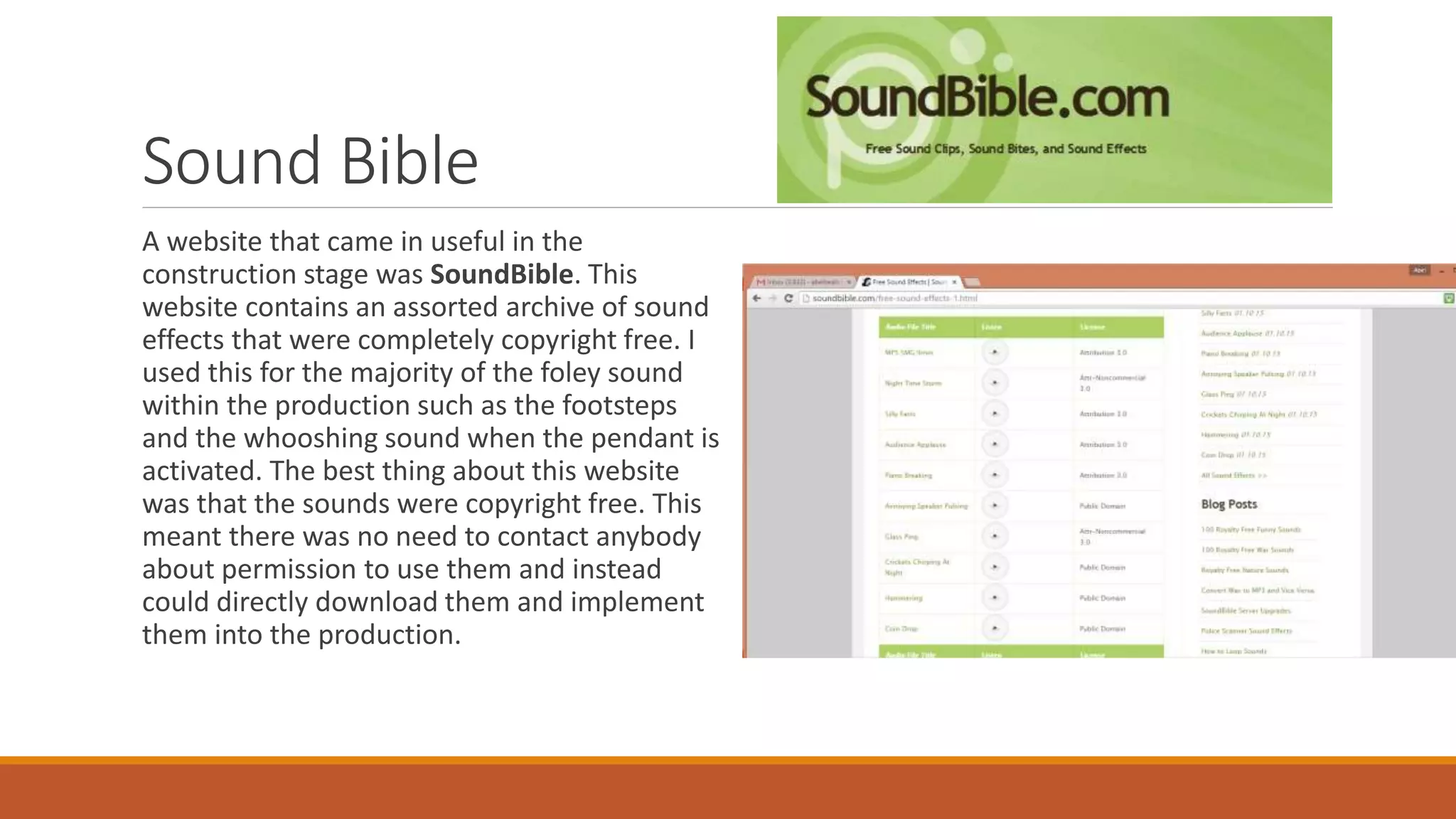Sound Bible
A website that came in useful in the
construction stage was SoundBible. This
website contains an assorted archive of sound
effects that were completely copyright free. I
used this for the majority of the foley sound
within the production such as the footsteps
and the whooshing sound when the pendant is
activated. The best thing about this website
was that the sounds were copyright free. This
meant there was no need to contact anybody
about permission to use them and instead
could directly download them and implement
them into the production.
 