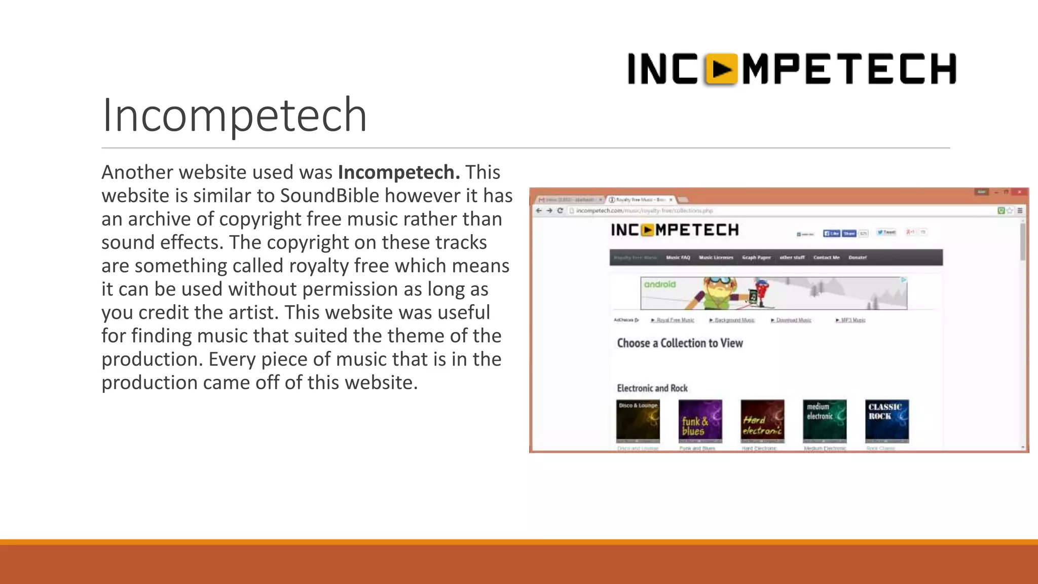 Incompetech
Another website used was Incompetech. This
website is similar to SoundBible however it has
an archive of copyright free music rather than
sound effects. The copyright on these tracks
are something called royalty free which means
it can be used without permission as long as
you credit the artist. This website was useful
for finding music that suited the theme of the
production. Every piece of music that is in the
production came off of this website.
 