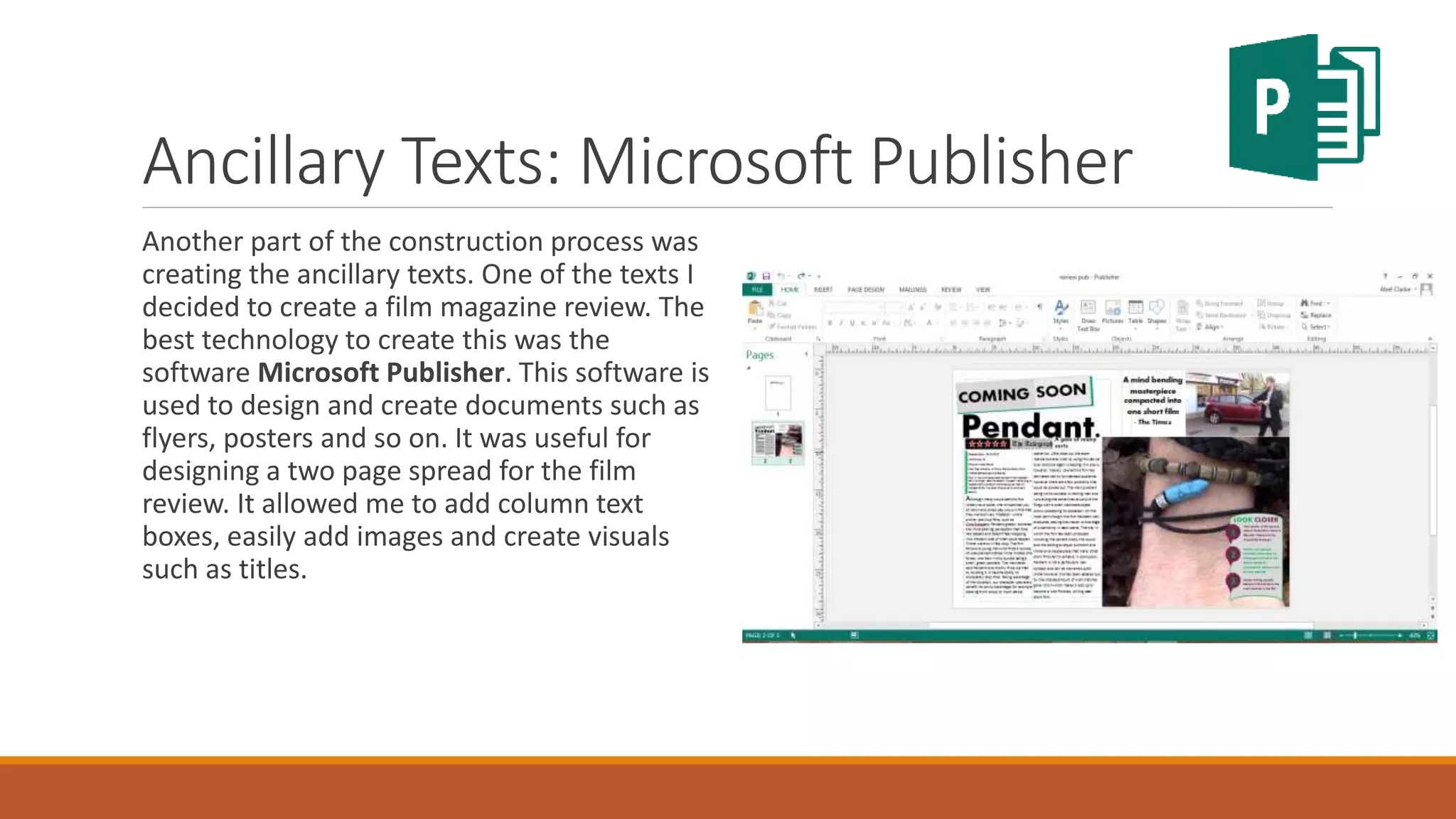 Ancillary Texts: Microsoft Publisher
Another part of the construction process was
creating the ancillary texts. One of the texts I
decided to create a film magazine review. The
best technology to create this was the
software Microsoft Publisher. This software is
used to design and create documents such as
flyers, posters and so on. It was useful for
designing a two page spread for the film
review. It allowed me to add column text
boxes, easily add images and create visuals
such as titles.
 