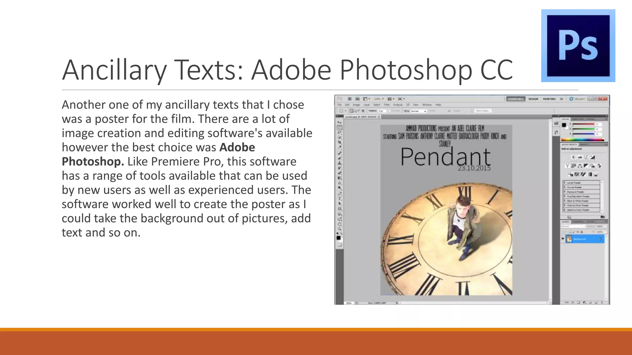 Ancillary Texts: Adobe Photoshop CC
Another one of my ancillary texts that I chose
was a poster for the film. There are a lot of
image creation and editing software's available
however the best choice was Adobe
Photoshop. Like Premiere Pro, this software
has a range of tools available that can be used
by new users as well as experienced users. The
software worked well to create the poster as I
could take the background out of pictures, add
text and so on.
 