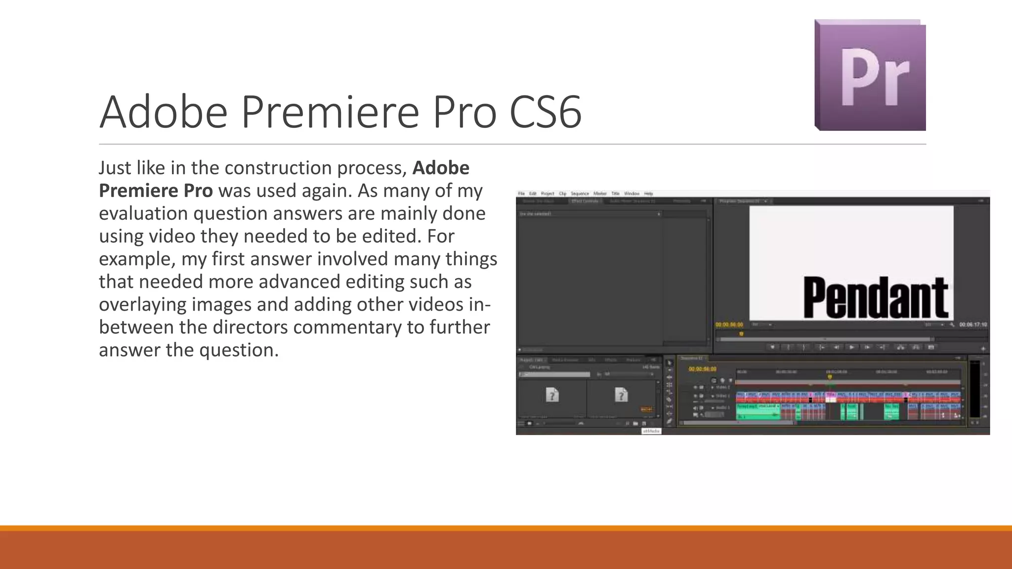 Adobe Premiere Pro CS6
Just like in the construction process, Adobe
Premiere Pro was used again. As many of my
evaluation question answers are mainly done
using video they needed to be edited. For
example, my first answer involved many things
that needed more advanced editing such as
overlaying images and adding other videos in-
between the directors commentary to further
answer the question.
 