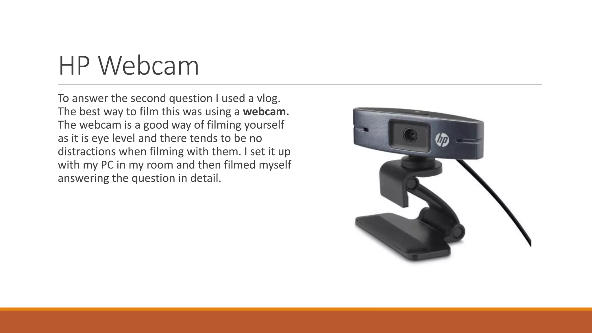 HP Webcam
To answer the second question I used a vlog.
The best way to film this was using a webcam.
The webcam is a good way of filming yourself
as it is eye level and there tends to be no
distractions when filming with them. I set it up
with my PC in my room and then filmed myself
answering the question in detail.
 