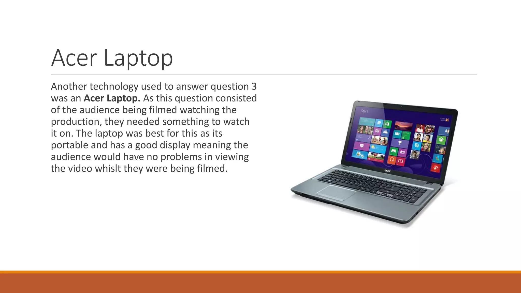 Acer Laptop
Another technology used to answer question 3
was an Acer Laptop. As this question consisted
of the audience being filmed watching the
production, they needed something to watch
it on. The laptop was best for this as its
portable and has a good display meaning the
audience would have no problems in viewing
the video whislt they were being filmed.
 