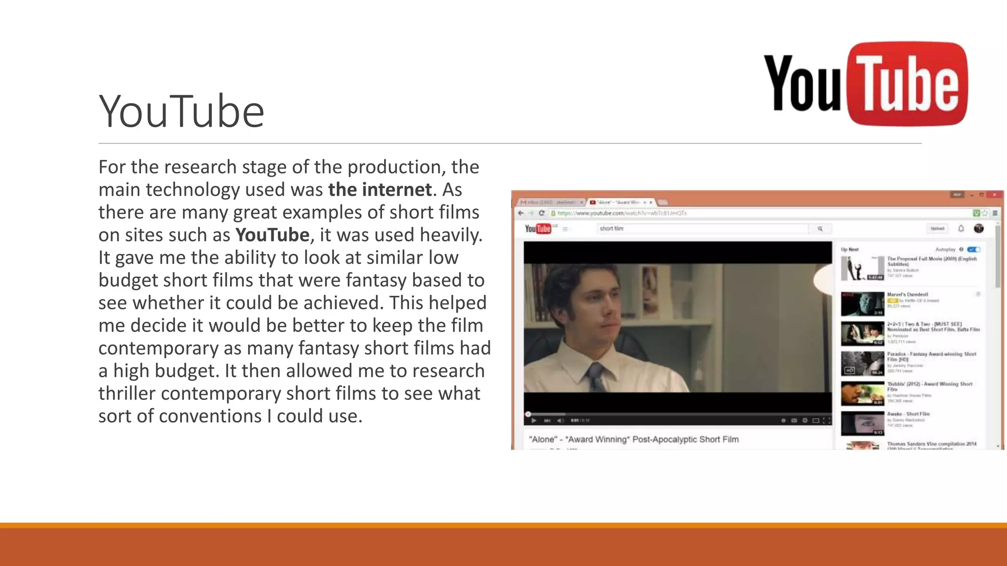 YouTube
For the research stage of the production, the
main technology used was the internet. As
there are many great examples of short films
on sites such as YouTube, it was used heavily.
It gave me the ability to look at similar low
budget short films that were fantasy based to
see whether it could be achieved. This helped
me decide it would be better to keep the film
contemporary as many fantasy short films had
a high budget. It then allowed me to research
thriller contemporary short films to see what
sort of conventions I could use.
 
