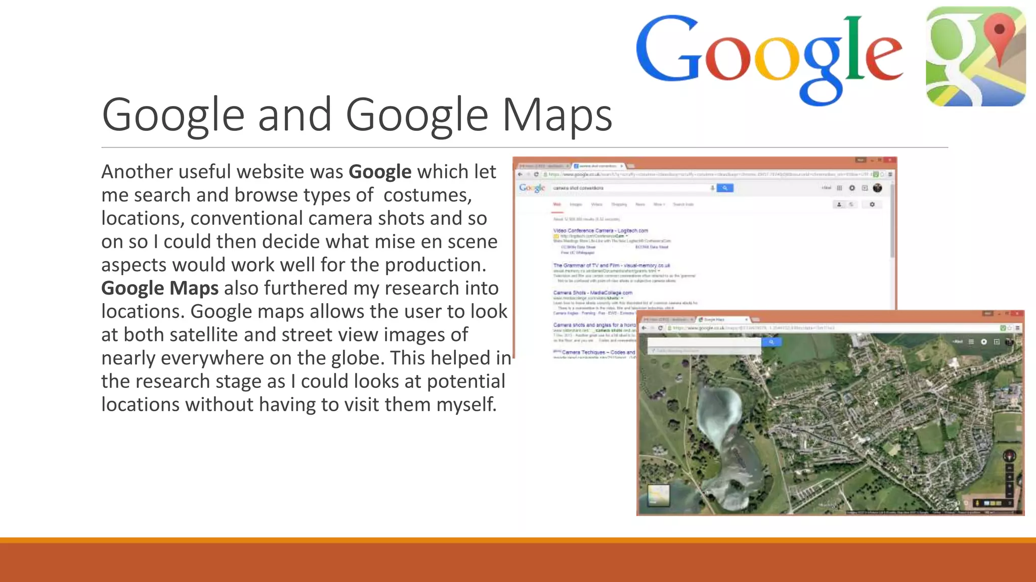 Google and Google Maps
Another useful website was Google which let
me search and browse types of costumes,
locations, conventional camera shots and so
on so I could then decide what mise en scene
aspects would work well for the production.
Google Maps also furthered my research into
locations. Google maps allows the user to look
at both satellite and street view images of
nearly everywhere on the globe. This helped in
the research stage as I could looks at potential
locations without having to visit them myself.
 