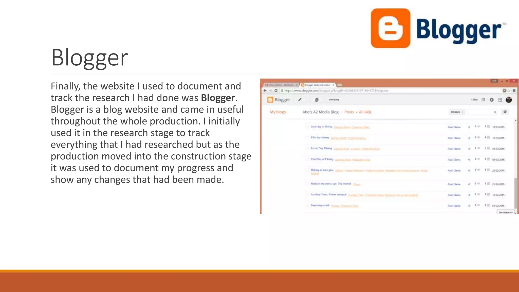 Blogger
Finally, the website I used to document and
track the research I had done was Blogger.
Blogger is a blog website and came in useful
throughout the whole production. I initially
used it in the research stage to track
everything that I had researched but as the
production moved into the construction stage
it was used to document my progress and
show any changes that had been made.
 
