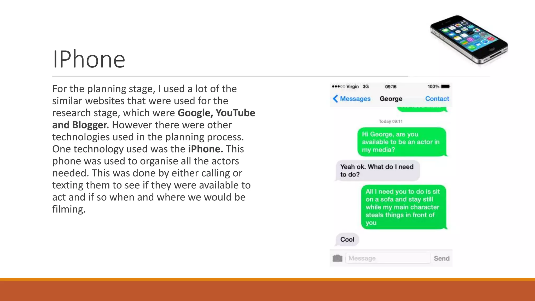 IPhone
For the planning stage, I used a lot of the
similar websites that were used for the
research stage, which were Google, YouTube
and Blogger. However there were other
technologies used in the planning process.
One technology used was the iPhone. This
phone was used to organise all the actors
needed. This was done by either calling or
texting them to see if they were available to
act and if so when and where we would be
filming.
 